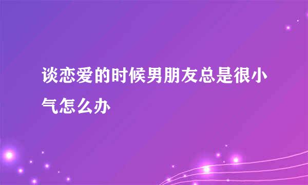 谈恋爱的时候男朋友总是很小气怎么办