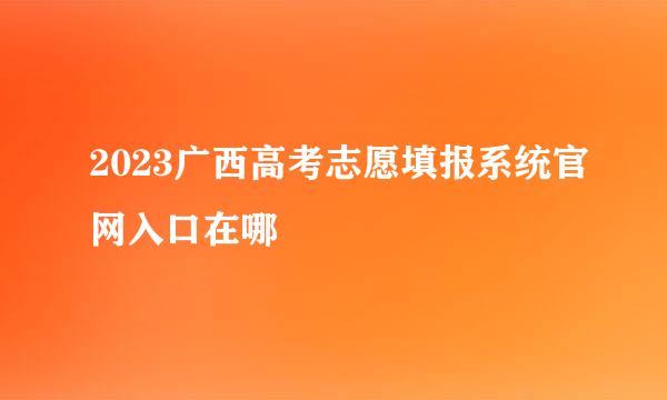 2023广西高考志愿填报系统官网入口在哪