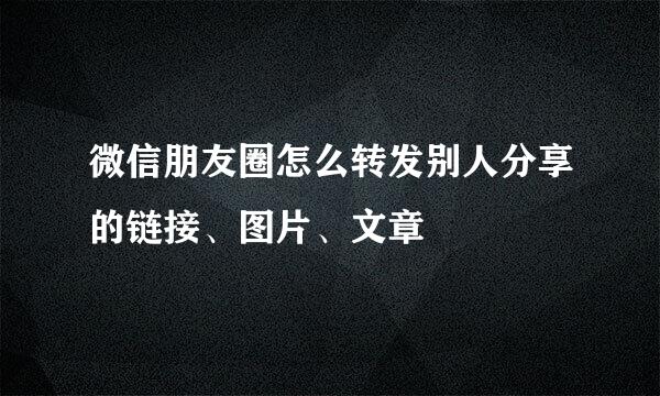 微信朋友圈怎么转发别人分享的链接、图片、文章