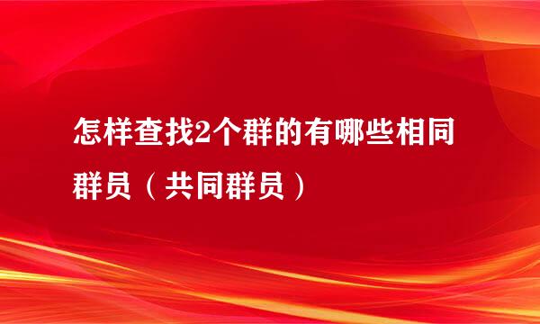 怎样查找2个群的有哪些相同群员(共同群员)