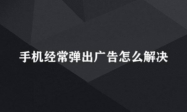 手机经常弹出广告怎么解决