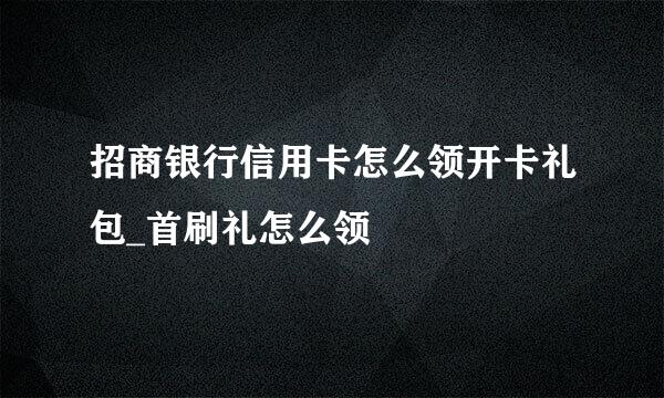 招商银行信用卡怎么领开卡礼包_首刷礼怎么领