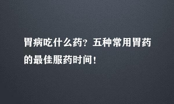 胃病吃什么药？五种常用胃药的最佳服药时间！