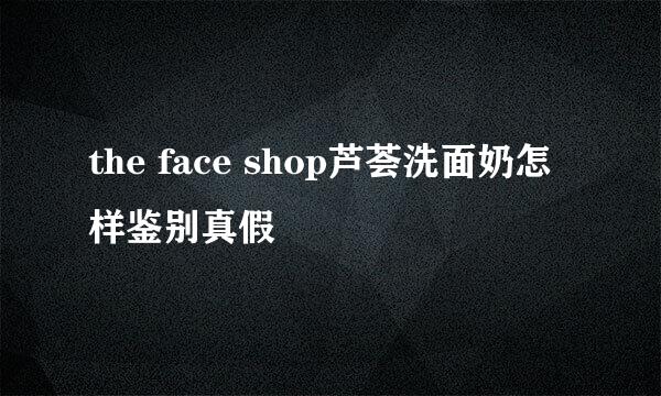 the face shop芦荟洗面奶怎样鉴别真假