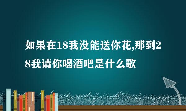 如果在18我没能送你花,那到28我请你喝酒吧是什么歌