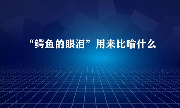 “鳄鱼的眼泪”用来比喻什么