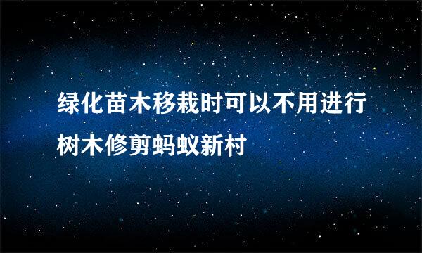 绿化苗木移栽时可以不用进行树木修剪蚂蚁新村