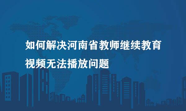 如何解决河南省教师继续教育视频无法播放问题