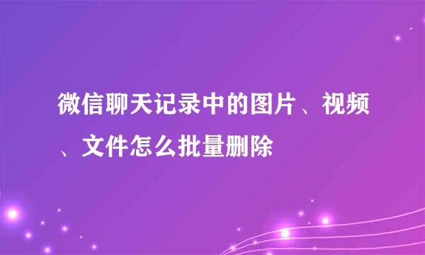 微信聊天记录中的图片、视频、文件怎么批量删除