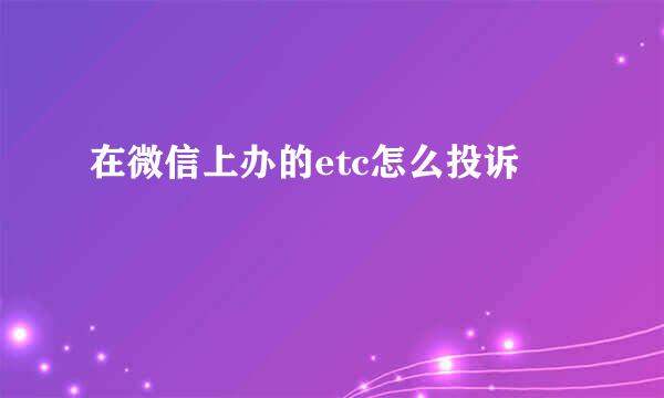 在微信上办的etc怎么投诉