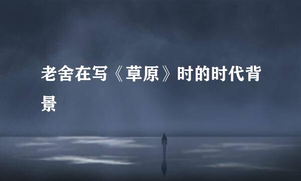 老舍在写《草原》时的时代背景