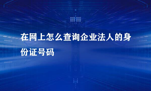 在网上怎么查询企业法人的身份证号码