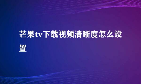 芒果tv下载视频清晰度怎么设置