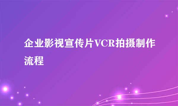 企业影视宣传片VCR拍摄制作流程