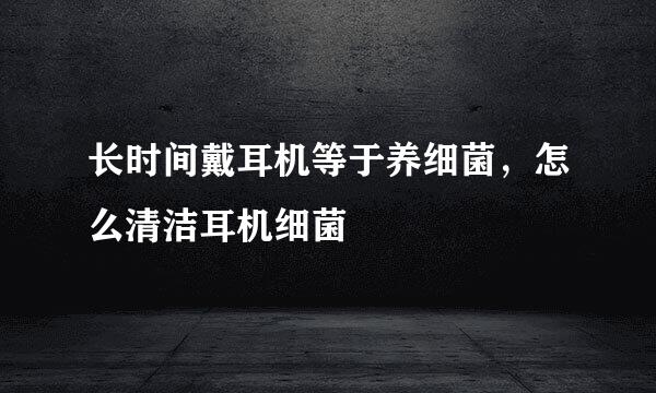 长时间戴耳机等于养细菌，怎么清洁耳机细菌