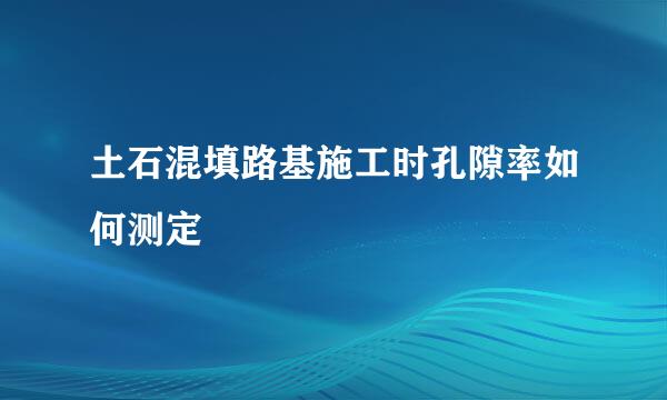 土石混填路基施工时孔隙率如何测定