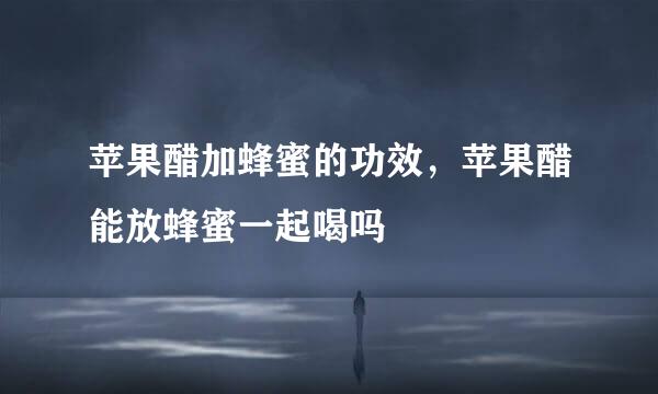 苹果醋加蜂蜜的功效,苹果醋能放蜂蜜一起喝吗