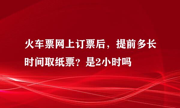 火车票网上订票后，提前多长时间取纸票？是2小时吗