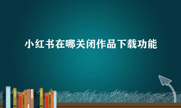 小红书在哪关闭作品下载功能